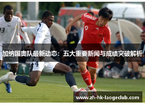 加纳国奥队最新动态：五大重要新闻与成绩突破解析