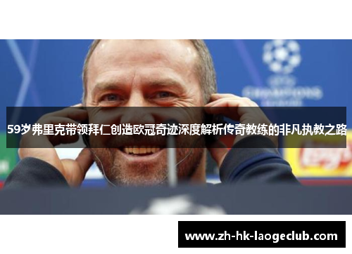 59岁弗里克带领拜仁创造欧冠奇迹深度解析传奇教练的非凡执教之路