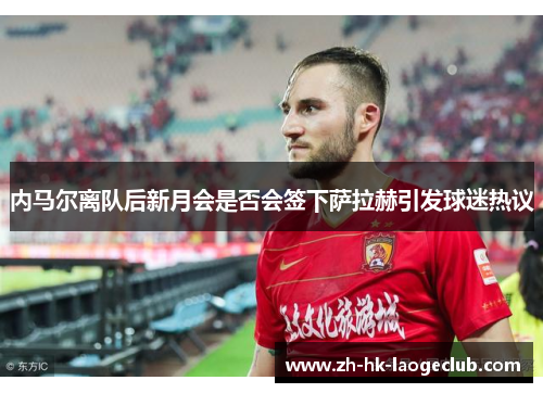 内马尔离队后新月会是否会签下萨拉赫引发球迷热议