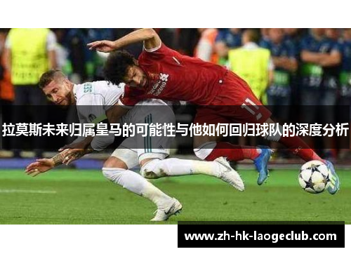 拉莫斯未来归属皇马的可能性与他如何回归球队的深度分析
