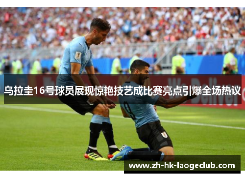 乌拉圭16号球员展现惊艳技艺成比赛亮点引爆全场热议
