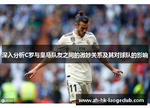 深入分析C罗与皇马队友之间的微妙关系及其对球队的影响