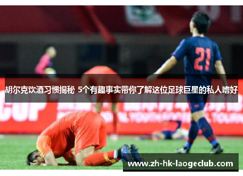 胡尔克饮酒习惯揭秘 5个有趣事实带你了解这位足球巨星的私人嗜好