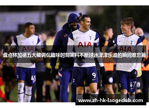 盘点林加德五大被调侃趣味时刻笑料不断球迷津津乐道的瞬间难忘篇