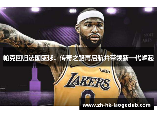 帕克回归法国篮球:传奇之路再启航并带领新一代崛起 帕克回归法国篮球:传奇之路再启航并带领新一代崛起