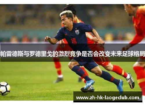 帕雷德斯与罗德里戈的激烈竞争是否会改变未来足球格局 帕雷德斯与罗德里戈的激烈竞争是否会改变未来足球格局