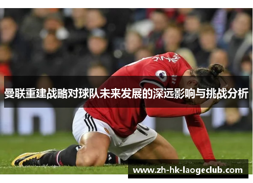 曼联重建战略对球队未来发展的深远影响与挑战分析 曼联重建战略对球队未来发展的深远影响与挑战分析