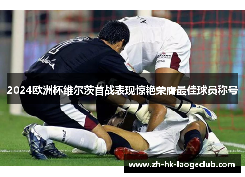 2024欧洲杯维尔茨首战表现惊艳荣膺最佳球员称号